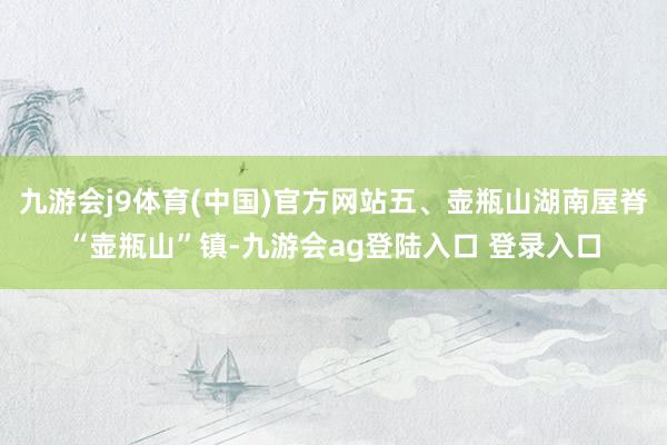 九游会j9体育(中国)官方网站五、壶瓶山湖南屋脊“壶瓶山”镇-九游会ag登陆入口 登录入口