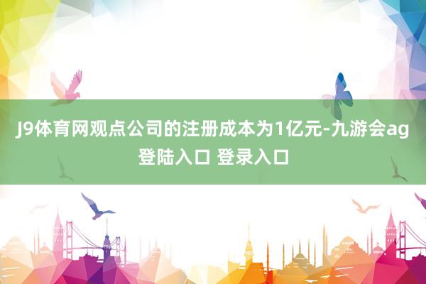 J9体育网观点公司的注册成本为1亿元-九游会ag登陆入口 登录入口