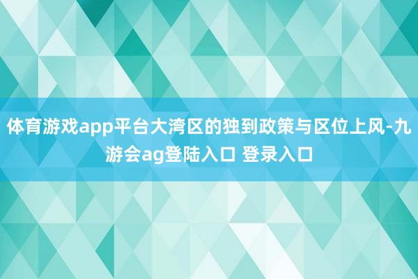 体育游戏app平台大湾区的独到政策与区位上风-九游会ag登陆入口 登录入口