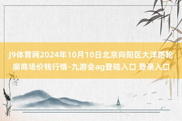 J9体育网2024年10月10日北京向阳区大洋路轮廓商场价钱行情-九游会ag登陆入口 登录入口