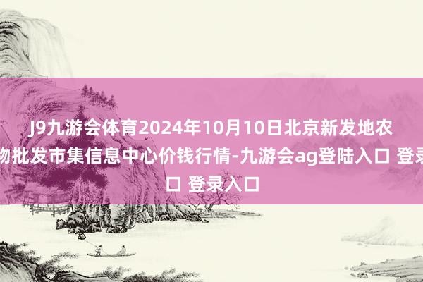 J9九游会体育2024年10月10日北京新发地农副产物批发市集信息中心价钱行情-九游会ag登陆入口 登录入口