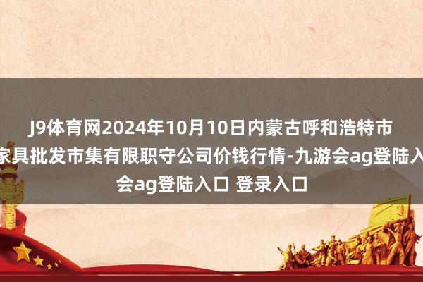 J9体育网2024年10月10日内蒙古呼和浩特市东瓦窑农副家具批发市集有限职守公司价钱行情-九游会ag登陆入口 登录入口