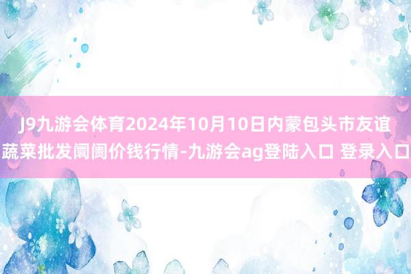 J9九游会体育2024年10月10日内蒙包头市友谊蔬菜批发阛阓价钱行情-九游会ag登陆入口 登录入口