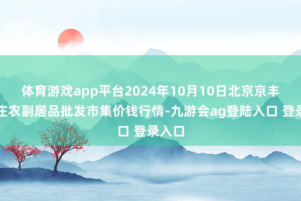 体育游戏app平台2024年10月10日北京京丰岳各庄农副居品批发市集价钱行情-九游会ag登陆入口 登录入口