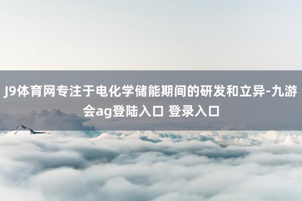 J9体育网专注于电化学储能期间的研发和立异-九游会ag登陆入口 登录入口