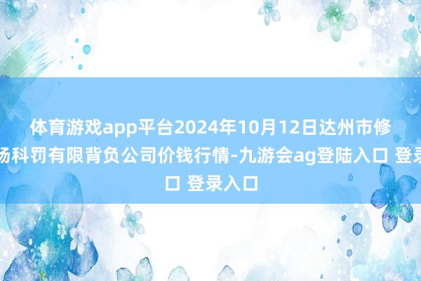 体育游戏app平台2024年10月12日达州市修起商场科罚有限背负公司价钱行情-九游会ag登陆入口 登录入口