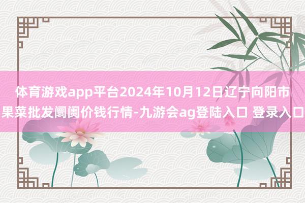 体育游戏app平台2024年10月12日辽宁向阳市果菜批发阛阓价钱行情-九游会ag登陆入口 登录入口