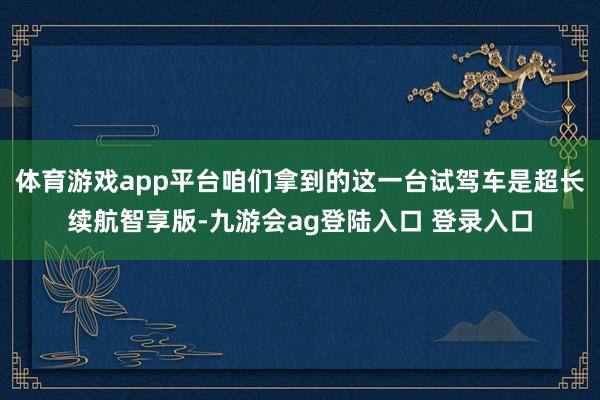 体育游戏app平台咱们拿到的这一台试驾车是超长续航智享版-九游会ag登陆入口 登录入口