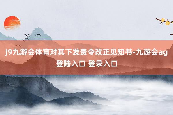 J9九游会体育对其下发责令改正见知书-九游会ag登陆入口 登录入口