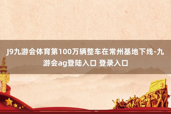 J9九游会体育第100万辆整车在常州基地下线-九游会ag登陆入口 登录入口