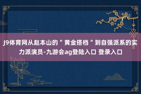 J9体育网从赵本山的＂黄金搭档＂到自强派系的实力派演员-九游会ag登陆入口 登录入口