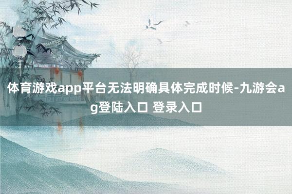 体育游戏app平台无法明确具体完成时候-九游会ag登陆入口 登录入口