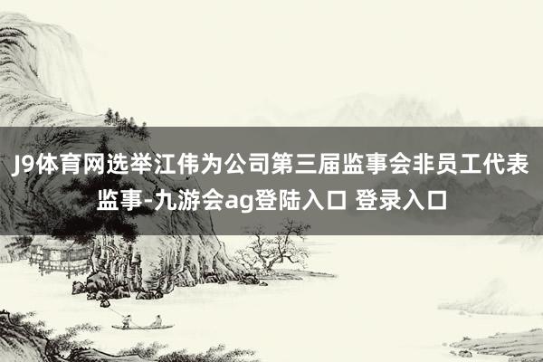 J9体育网选举江伟为公司第三届监事会非员工代表监事-九游会ag登陆入口 登录入口