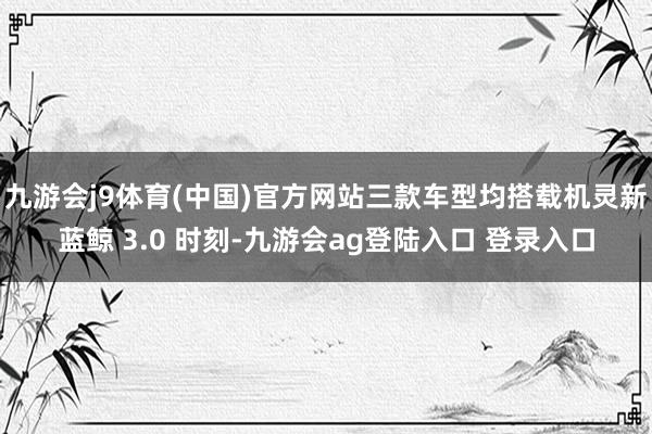 九游会j9体育(中国)官方网站三款车型均搭载机灵新蓝鲸 3.0 时刻-九游会ag登陆入口 登录入口