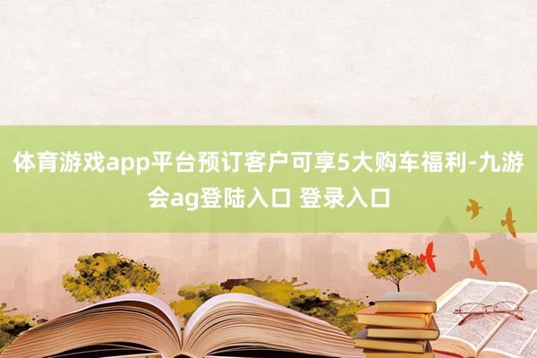 体育游戏app平台预订客户可享5大购车福利-九游会ag登陆入口 登录入口