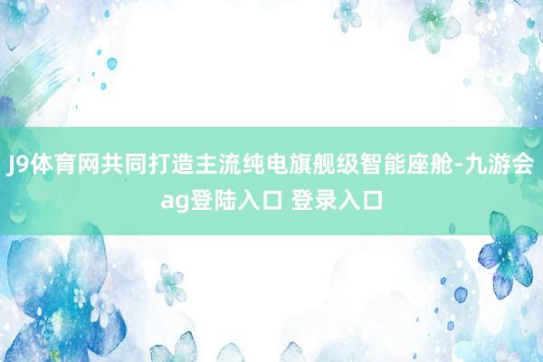 J9体育网共同打造主流纯电旗舰级智能座舱-九游会ag登陆入口 登录入口