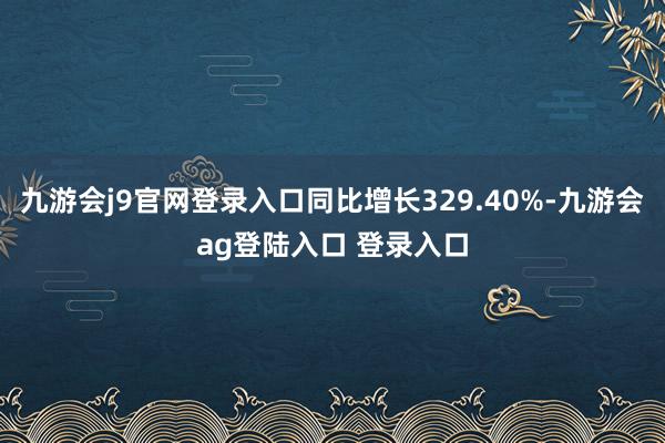 九游会j9官网登录入口同比增长329.40%-九游会ag登陆入口 登录入口