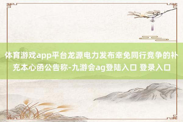 体育游戏app平台龙源电力发布幸免同行竞争的补充本心函公告称-九游会ag登陆入口 登录入口