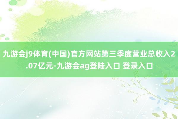 九游会j9体育(中国)官方网站第三季度营业总收入2.07亿元-九游会ag登陆入口 登录入口