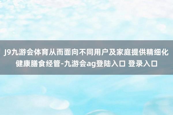 J9九游会体育从而面向不同用户及家庭提供精细化健康膳食经管-九游会ag登陆入口 登录入口