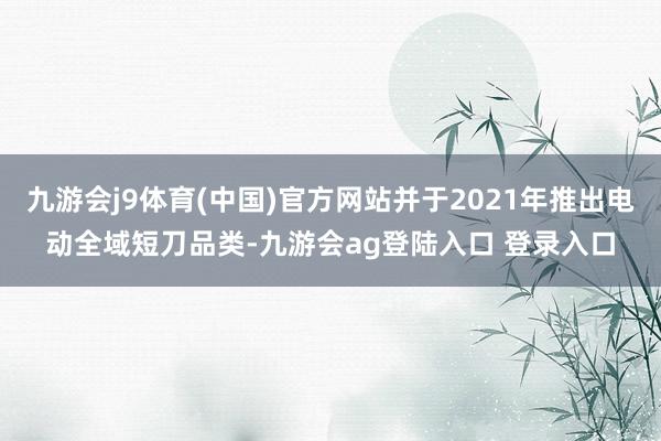 九游会j9体育(中国)官方网站并于2021年推出电动全域短刀品类-九游会ag登陆入口 登录入口