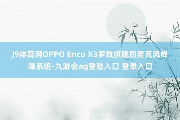 J9体育网OPPO Enco X3罗致旗舰四麦克风降噪系统-九游会ag登陆入口 登录入口