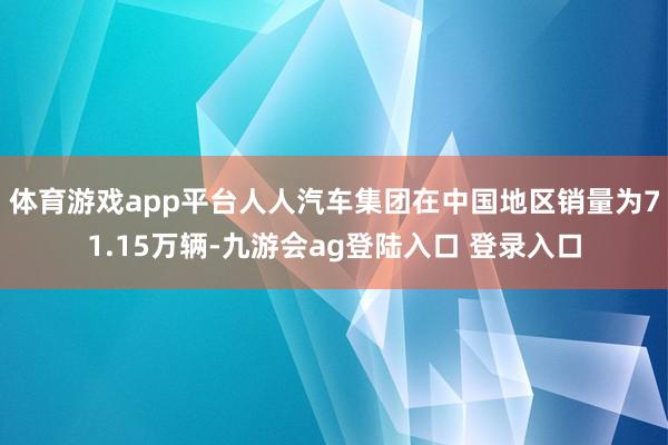 体育游戏app平台人人汽车集团在中国地区销量为71.15万辆-九游会ag登陆入口 登录入口