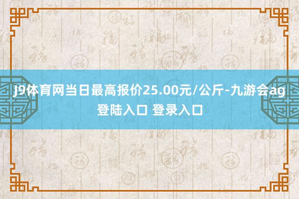 J9体育网当日最高报价25.00元/公斤-九游会ag登陆入口 登录入口