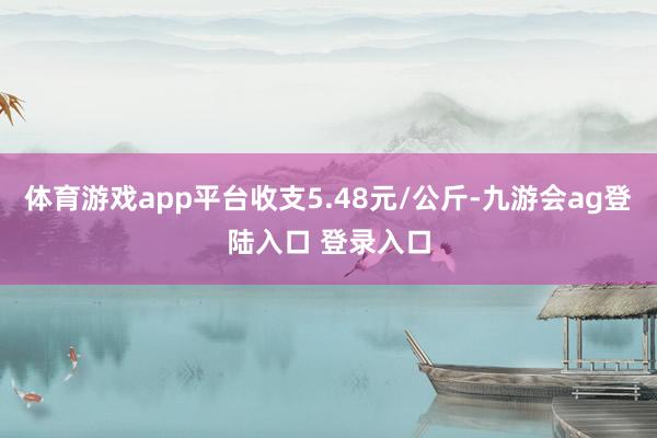 体育游戏app平台收支5.48元/公斤-九游会ag登陆入口 登录入口