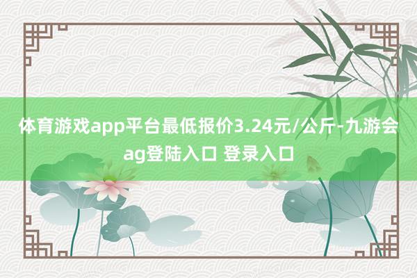 体育游戏app平台最低报价3.24元/公斤-九游会ag登陆入口 登录入口