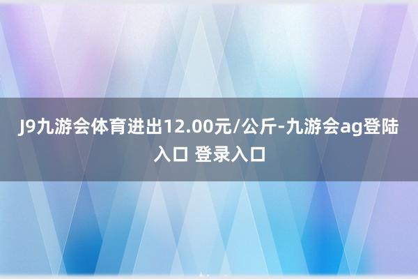 J9九游会体育进出12.00元/公斤-九游会ag登陆入口 登录入口