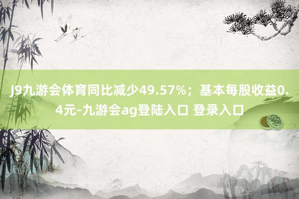 J9九游会体育同比减少49.57%；基本每股收益0.4元-九游会ag登陆入口 登录入口