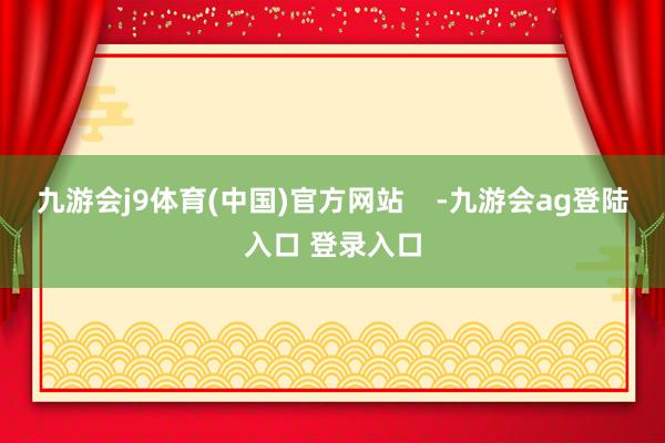 九游会j9体育(中国)官方网站    -九游会ag登陆入口 登录入口