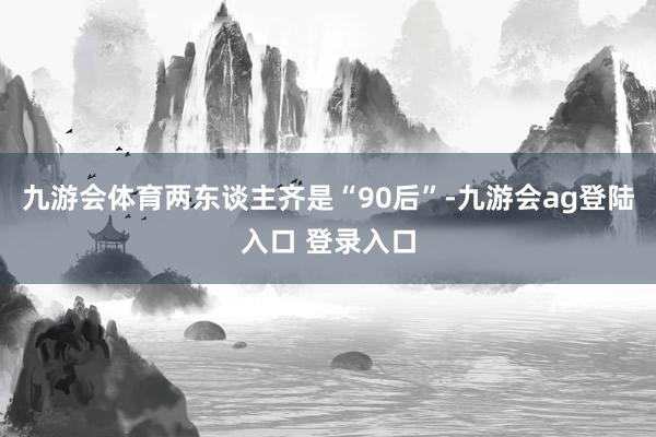 九游会体育两东谈主齐是“90后”-九游会ag登陆入口 登录入口