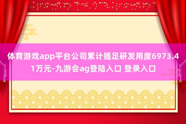 体育游戏app平台公司累计插足研发用度6973.41万元-九游会ag登陆入口 登录入口