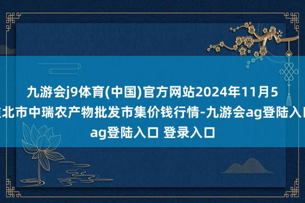 九游会j9体育(中国)官方网站2024年11月5日安徽省淮北市中瑞农产物批发市集价钱行情-九游会ag登陆入口 登录入口