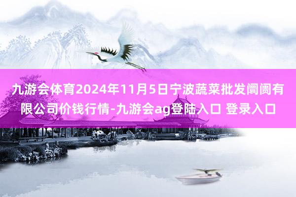 九游会体育2024年11月5日宁波蔬菜批发阛阓有限公司价钱行情-九游会ag登陆入口 登录入口