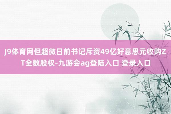 J9体育网但超微日前书记斥资49亿好意思元收购ZT全数股权-九游会ag登陆入口 登录入口