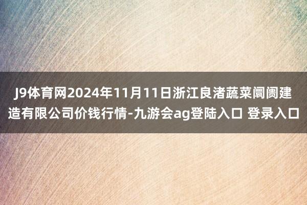 J9体育网2024年11月11日浙江良渚蔬菜阛阓建造有限公司价钱行情-九游会ag登陆入口 登录入口