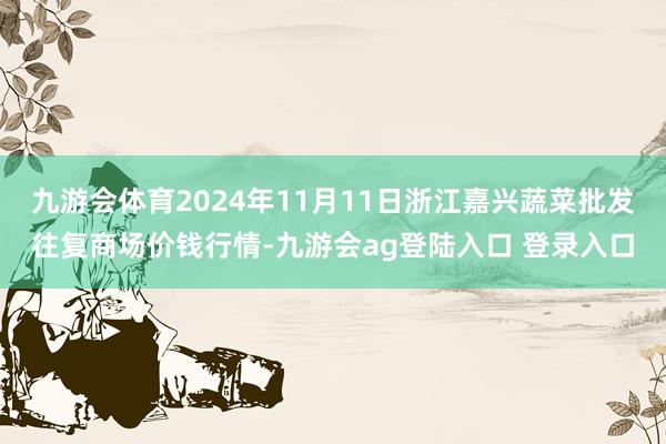 九游会体育2024年11月11日浙江嘉兴蔬菜批发往复商场价钱行情-九游会ag登陆入口 登录入口