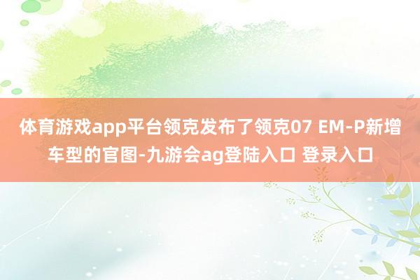 体育游戏app平台领克发布了领克07 EM-P新增车型的官图-九游会ag登陆入口 登录入口