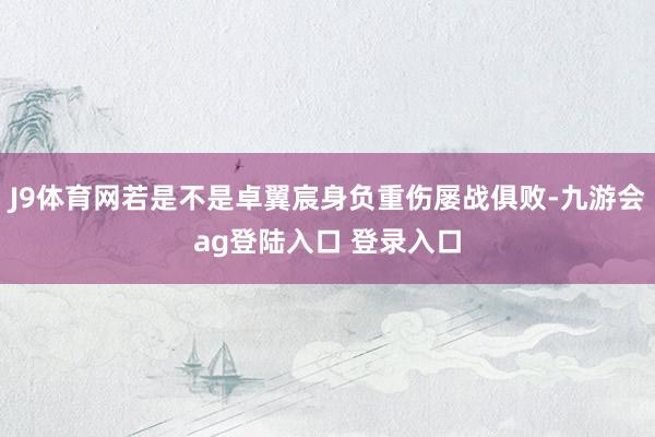 J9体育网若是不是卓翼宸身负重伤屡战俱败-九游会ag登陆入口 登录入口