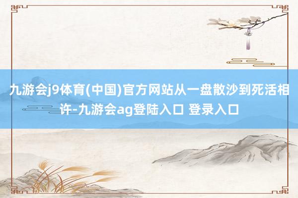 九游会j9体育(中国)官方网站从一盘散沙到死活相许-九游会ag登陆入口 登录入口