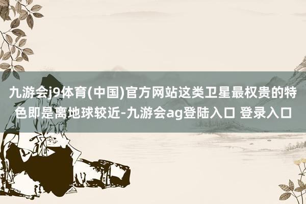 九游会j9体育(中国)官方网站这类卫星最权贵的特色即是离地球较近-九游会ag登陆入口 登录入口