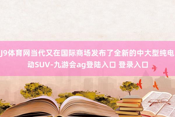 J9体育网当代又在国际商场发布了全新的中大型纯电动SUV-九游会ag登陆入口 登录入口