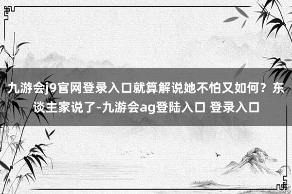 九游会j9官网登录入口就算解说她不怕又如何？东谈主家说了-九游会ag登陆入口 登录入口