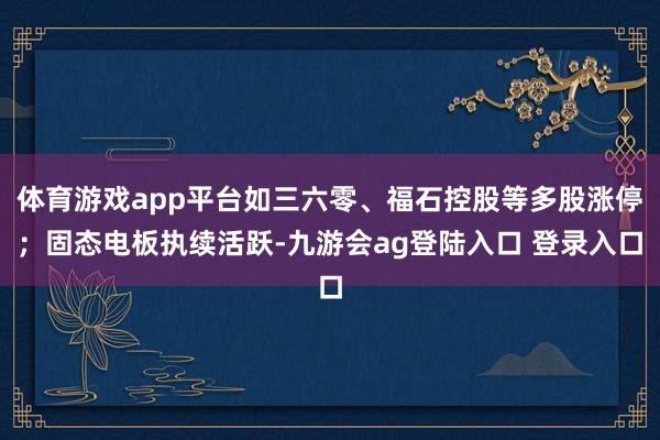 体育游戏app平台如三六零、福石控股等多股涨停；固态电板执续活跃-九游会ag登陆入口 登录入口