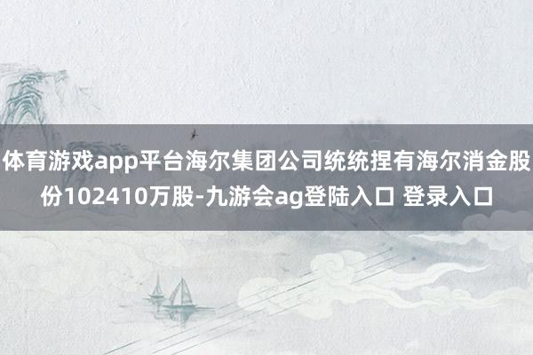 体育游戏app平台海尔集团公司统统捏有海尔消金股份102410万股-九游会ag登陆入口 登录入口