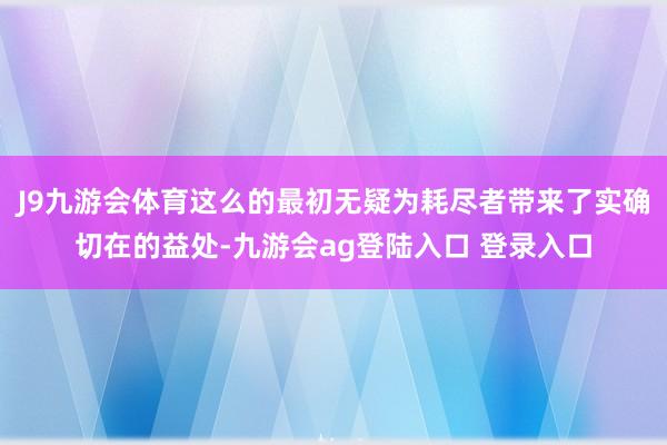 J9九游会体育这么的最初无疑为耗尽者带来了实确切在的益处-九游会ag登陆入口 登录入口