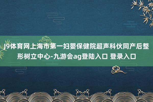 J9体育网上海市第一妇婴保健院超声科伙同产后整形树立中心-九游会ag登陆入口 登录入口